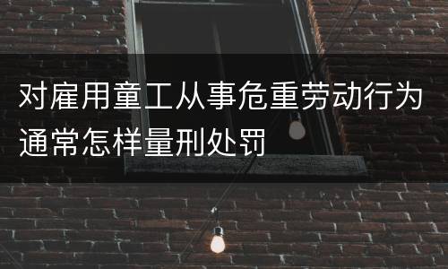 对雇用童工从事危重劳动行为通常怎样量刑处罚