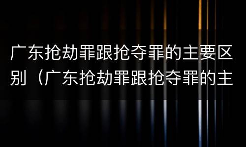 广东抢劫罪跟抢夺罪的主要区别（广东抢劫罪跟抢夺罪的主要区别是什么）