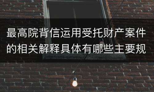 最高院背信运用受托财产案件的相关解释具体有哪些主要规定