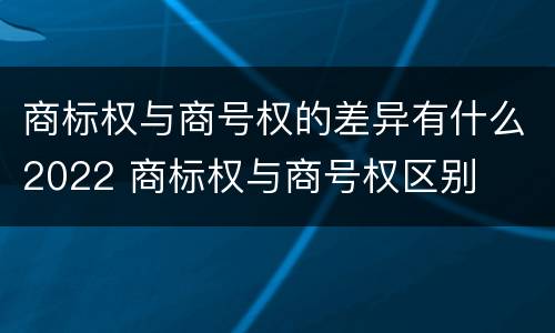 商标权与商号权的差异有什么2022 商标权与商号权区别