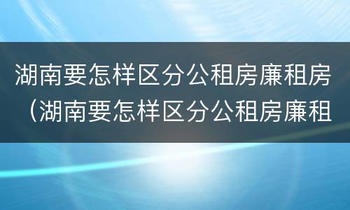 湖南要怎样区分公租房廉租房（湖南要怎样区分公租房廉租房呢）