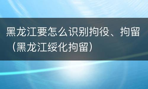 黑龙江要怎么识别拘役、拘留（黑龙江绥化拘留）