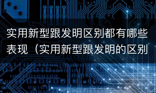 实用新型跟发明区别都有哪些表现（实用新型跟发明的区别）