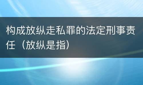 构成放纵走私罪的法定刑事责任（放纵是指）