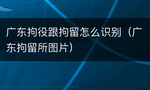 广东拘役跟拘留怎么识别（广东拘留所图片）