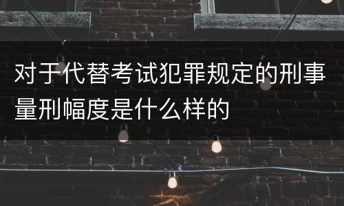 对于代替考试犯罪规定的刑事量刑幅度是什么样的