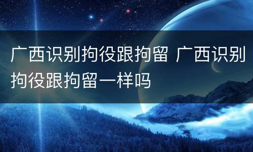 广西识别拘役跟拘留 广西识别拘役跟拘留一样吗