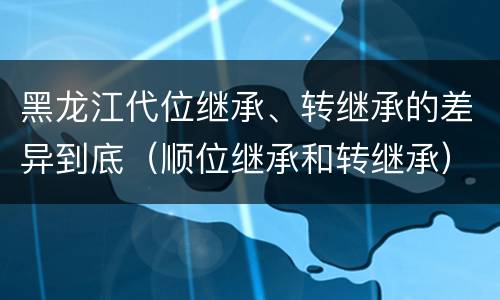 黑龙江代位继承、转继承的差异到底（顺位继承和转继承）