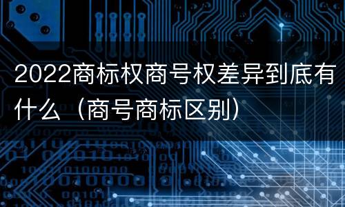 2022商标权商号权差异到底有什么（商号商标区别）