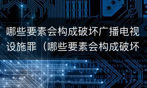 哪些要素会构成破坏广播电视设施罪（哪些要素会构成破坏广播电视设施罪）