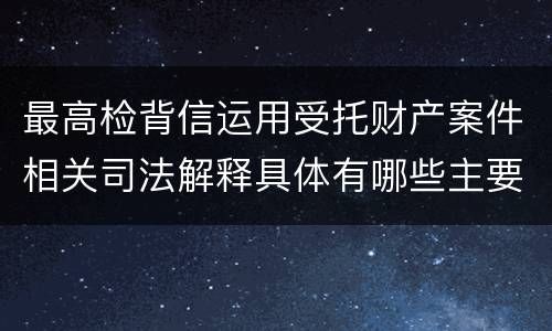 最高检背信运用受托财产案件相关司法解释具体有哪些主要规定