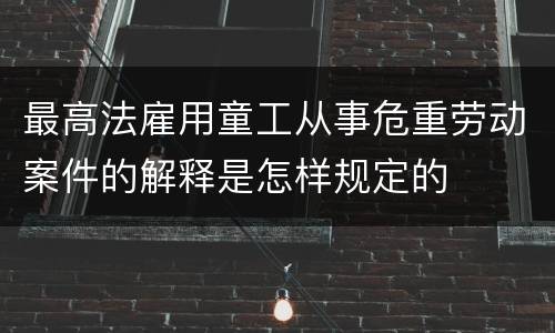 最高法雇用童工从事危重劳动案件的解释是怎样规定的