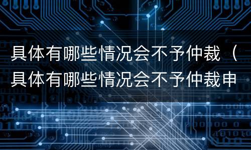 具体有哪些情况会不予仲裁（具体有哪些情况会不予仲裁申请）