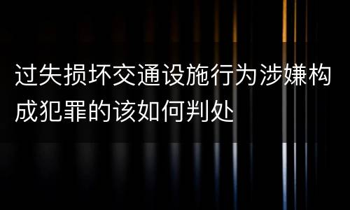 过失损坏交通设施行为涉嫌构成犯罪的该如何判处