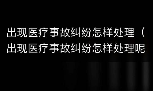 出现医疗事故纠纷怎样处理（出现医疗事故纠纷怎样处理呢）