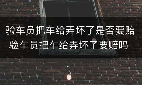 验车员把车给弄坏了是否要赔 验车员把车给弄坏了要赔吗