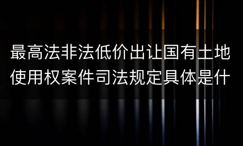 最高法非法低价出让国有土地使用权案件司法规定具体是什么内容