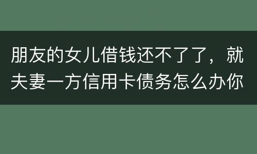 朋友的女儿借钱还不了了，就夫妻一方信用卡债务怎么办你