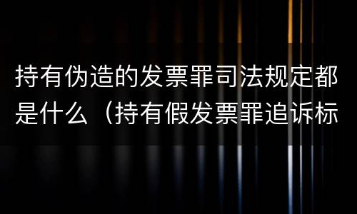 持有伪造的发票罪司法规定都是什么（持有假发票罪追诉标准）