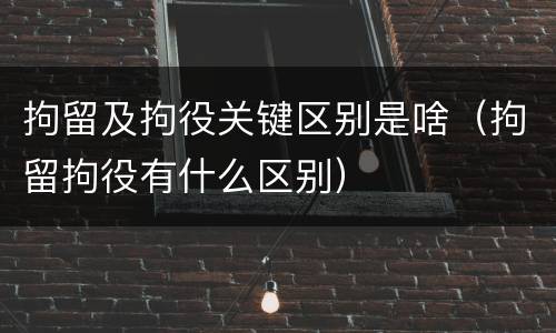 拘留及拘役关键区别是啥（拘留拘役有什么区别）