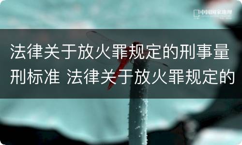 法律关于放火罪规定的刑事量刑标准 法律关于放火罪规定的刑事量刑标准有哪些