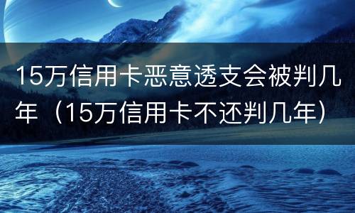 15万信用卡恶意透支会被判几年（15万信用卡不还判几年）