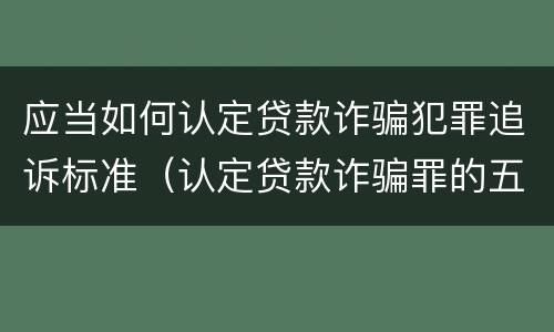 应当如何认定贷款诈骗犯罪追诉标准（认定贷款诈骗罪的五个条件）