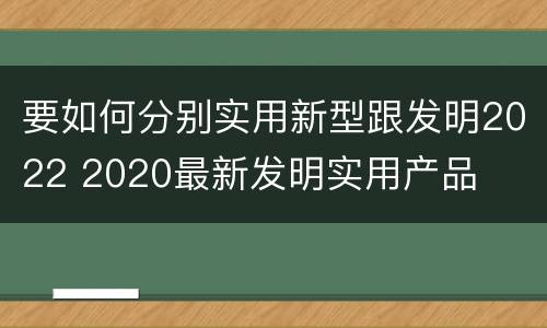 要如何分别实用新型跟发明2022 2020最新发明实用产品