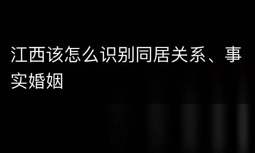 江西该怎么识别同居关系、事实婚姻