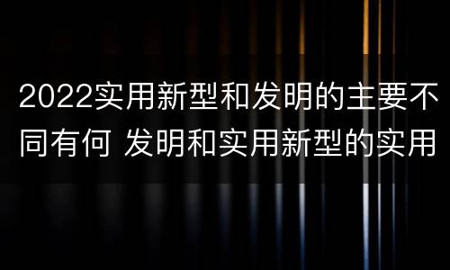 2022实用新型和发明的主要不同有何 发明和实用新型的实用性