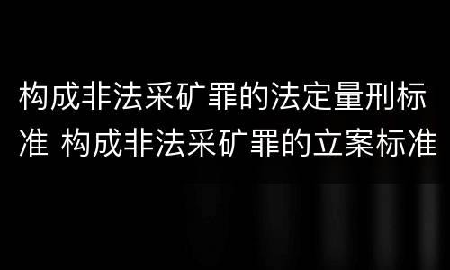 构成非法采矿罪的法定量刑标准 构成非法采矿罪的立案标准