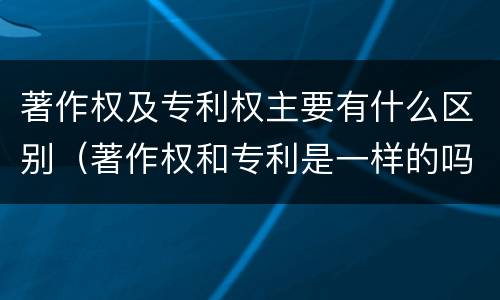 著作权及专利权主要有什么区别（著作权和专利是一样的吗）