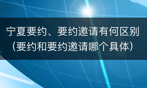 宁夏要约、要约邀请有何区别（要约和要约邀请哪个具体）