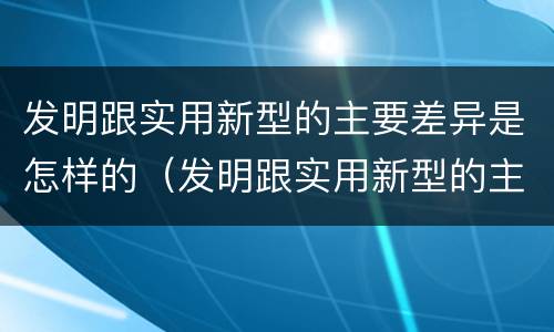 发明跟实用新型的主要差异是怎样的（发明跟实用新型的主要差异是怎样的呢）