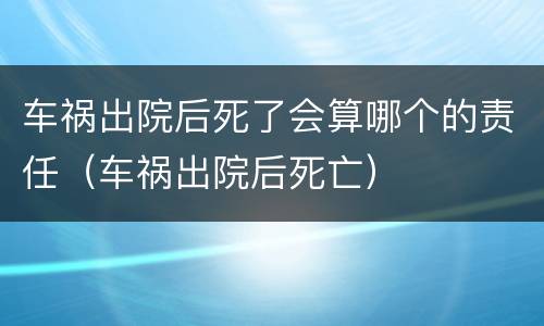 车祸出院后死了会算哪个的责任（车祸出院后死亡）