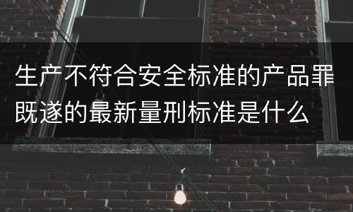 生产不符合安全标准的产品罪既遂的最新量刑标准是什么