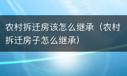 农村拆迁房该怎么继承（农村拆迁房子怎么继承）