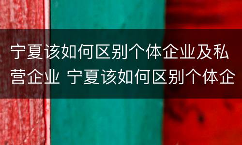 宁夏该如何区别个体企业及私营企业 宁夏该如何区别个体企业及私营企业呢