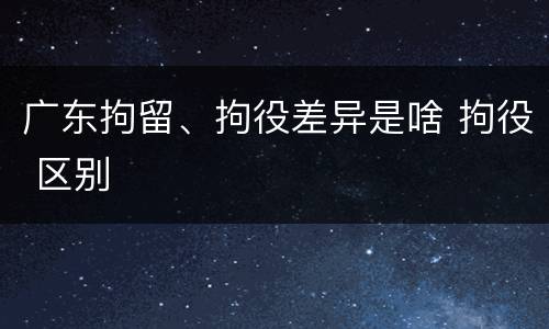 广东拘留、拘役差异是啥 拘役 区别