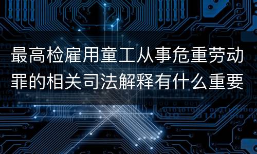 最高检雇用童工从事危重劳动罪的相关司法解释有什么重要内容