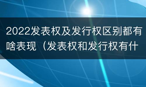 2022发表权及发行权区别都有啥表现（发表权和发行权有什么区别）