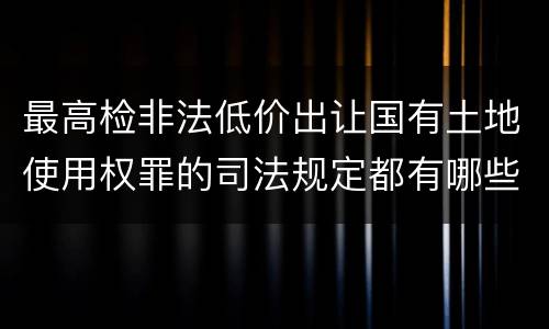 最高检非法低价出让国有土地使用权罪的司法规定都有哪些