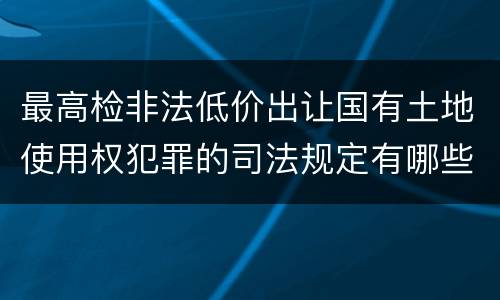 最高检非法低价出让国有土地使用权犯罪的司法规定有哪些主要内容