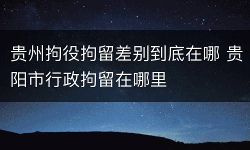 贵州拘役拘留差别到底在哪 贵阳市行政拘留在哪里