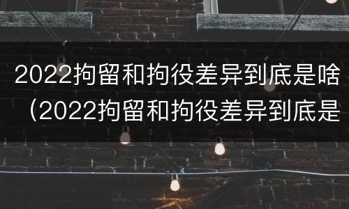 2022拘留和拘役差异到底是啥（2022拘留和拘役差异到底是啥样的）