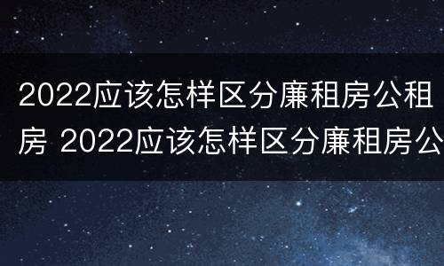 2022应该怎样区分廉租房公租房 2022应该怎样区分廉租房公租房和商品房