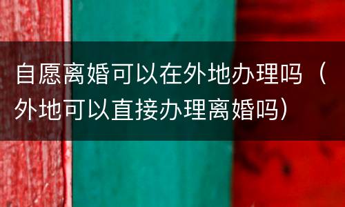 自愿离婚可以在外地办理吗（外地可以直接办理离婚吗）