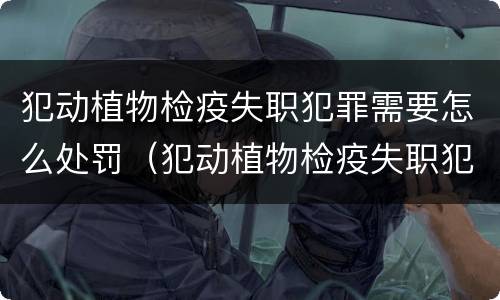 犯动植物检疫失职犯罪需要怎么处罚（犯动植物检疫失职犯罪需要怎么处罚呢）