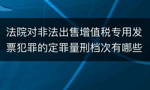 法院对非法出售增值税专用发票犯罪的定罪量刑档次有哪些