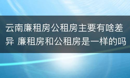 云南廉租房公租房主要有啥差异 廉租房和公租房是一样的吗